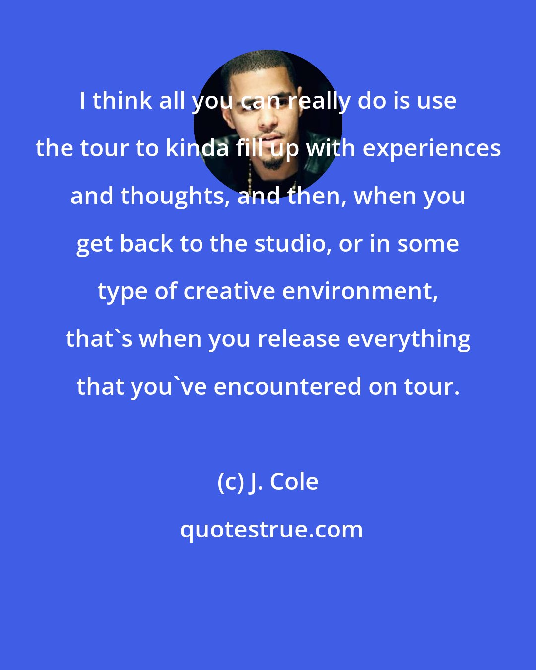 J. Cole: I think all you can really do is use the tour to kinda fill up with experiences and thoughts, and then, when you get back to the studio, or in some type of creative environment, that's when you release everything that you've encountered on tour.