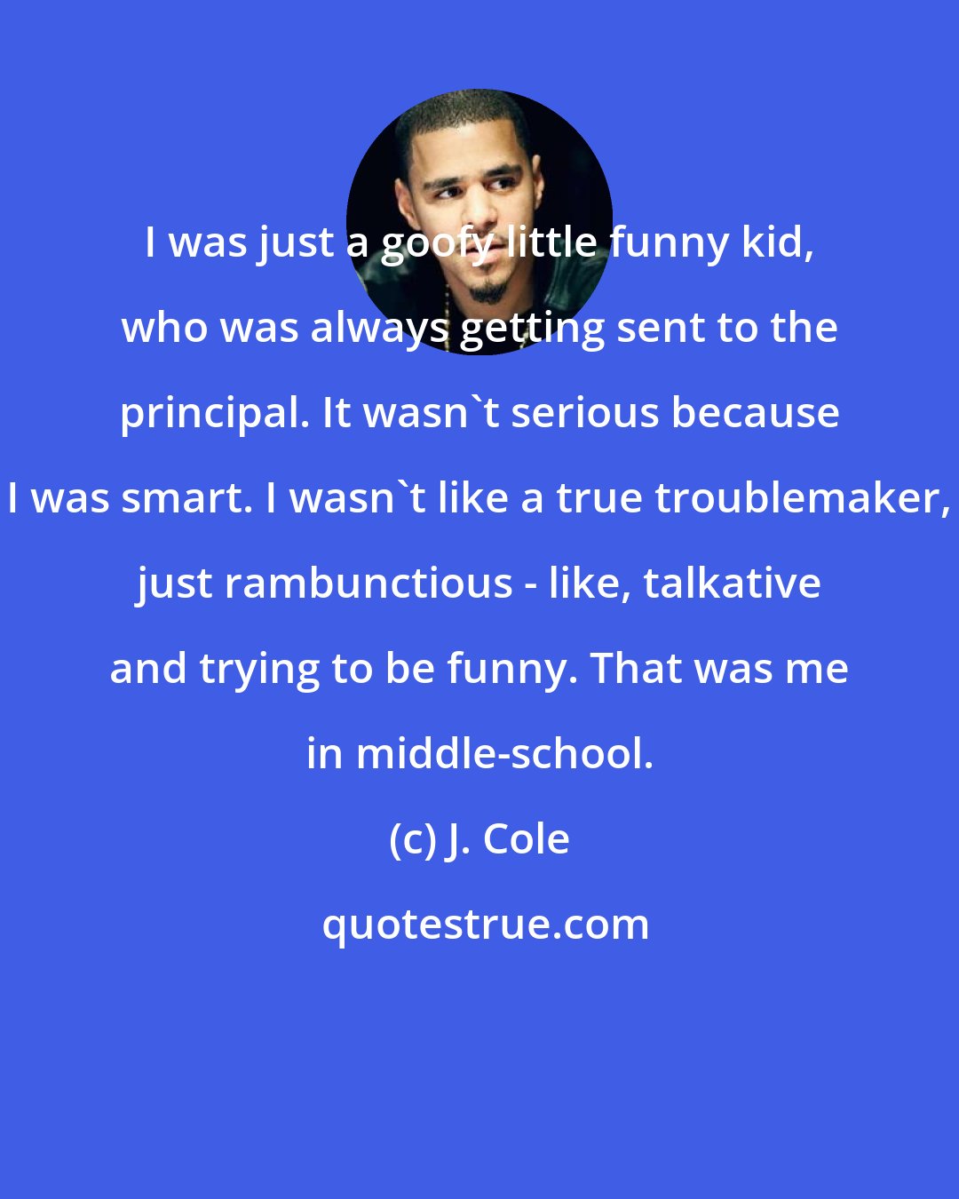 J. Cole: I was just a goofy little funny kid, who was always getting sent to the principal. It wasn't serious because I was smart. I wasn't like a true troublemaker, just rambunctious - like, talkative and trying to be funny. That was me in middle-school.