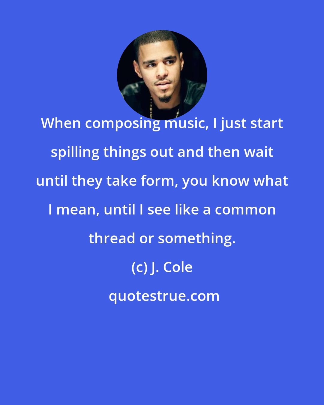 J. Cole: When composing music, I just start spilling things out and then wait until they take form, you know what I mean, until I see like a common thread or something.