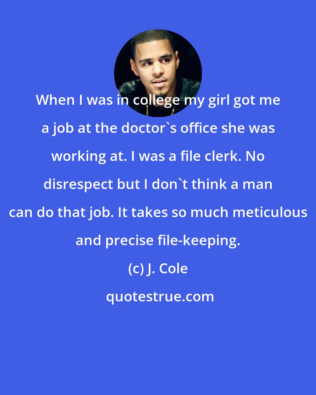 J. Cole: When I was in college my girl got me a job at the doctor's office she was working at. I was a file clerk. No disrespect but I don't think a man can do that job. It takes so much meticulous and precise file-keeping.
