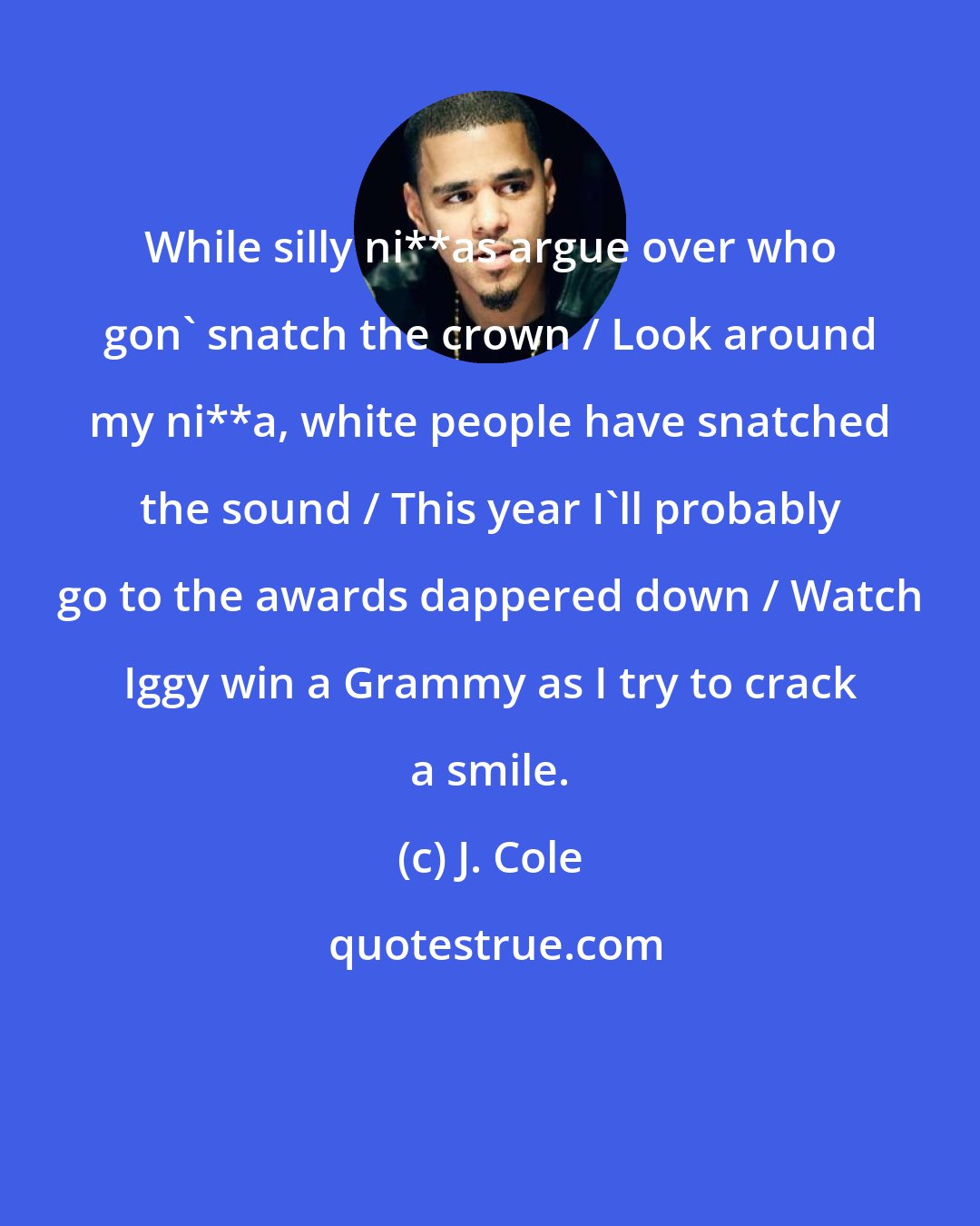 J. Cole: While silly ni**as argue over who gon' snatch the crown / Look around my ni**a, white people have snatched the sound / This year I'll probably go to the awards dappered down / Watch Iggy win a Grammy as I try to crack a smile.
