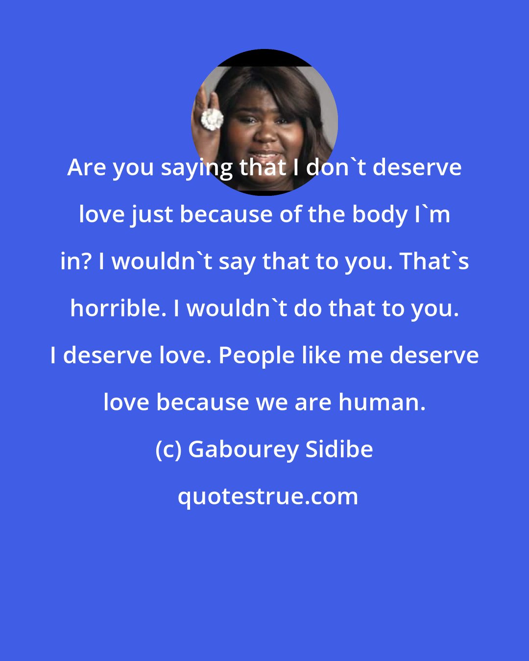 Gabourey Sidibe: Are you saying that I don't deserve love just because of the body I'm in? I wouldn't say that to you. That's horrible. I wouldn't do that to you. I deserve love. People like me deserve love because we are human.
