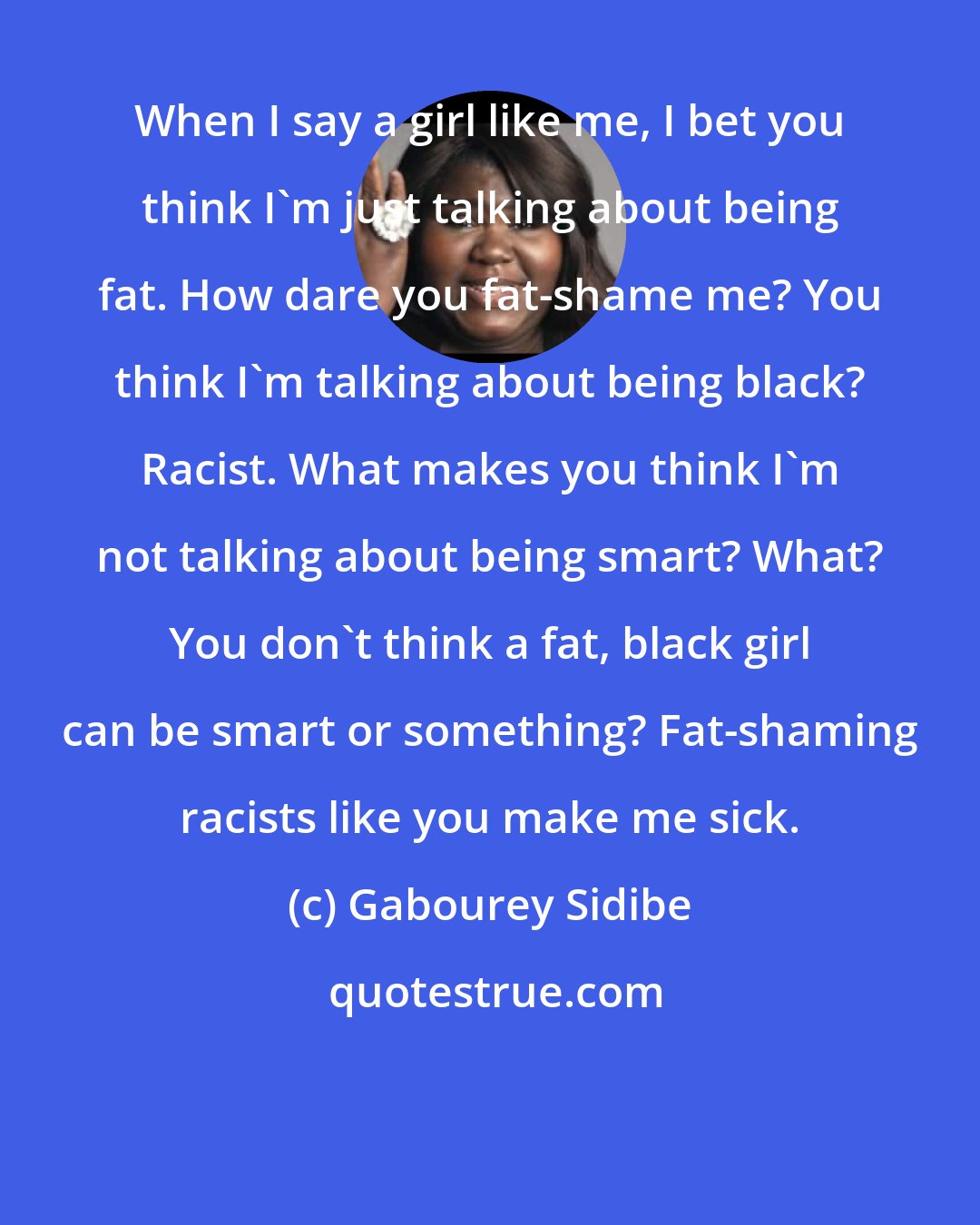 Gabourey Sidibe: When I say a girl like me, I bet you think I'm just talking about being fat. How dare you fat-shame me? You think I'm talking about being black? Racist. What makes you think I'm not talking about being smart? What? You don't think a fat, black girl can be smart or something? Fat-shaming racists like you make me sick.