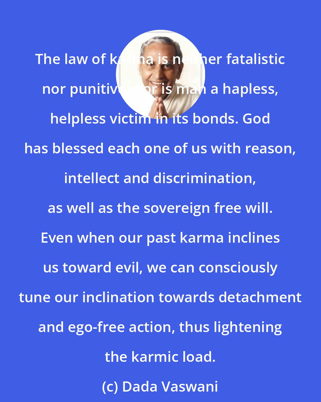 Dada Vaswani: The law of karma is neither fatalistic nor punitive; nor is man a hapless, helpless victim in its bonds. God has blessed each one of us with reason, intellect and discrimination, as well as the sovereign free will. Even when our past karma inclines us toward evil, we can consciously tune our inclination towards detachment and ego-free action, thus lightening the karmic load.