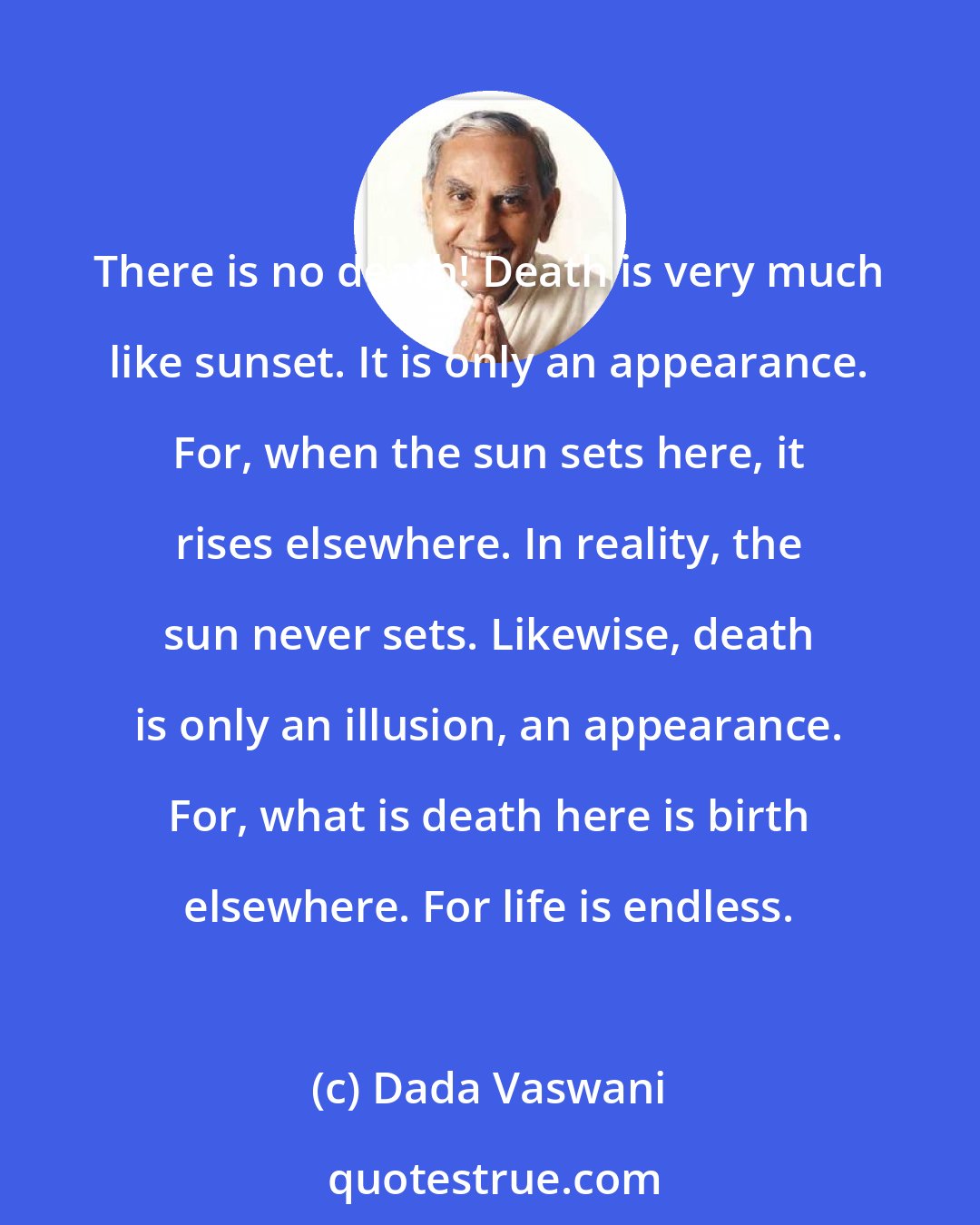 Dada Vaswani: There is no death! Death is very much like sunset. It is only an appearance. For, when the sun sets here, it rises elsewhere. In reality, the sun never sets. Likewise, death is only an illusion, an appearance. For, what is death here is birth elsewhere. For life is endless.