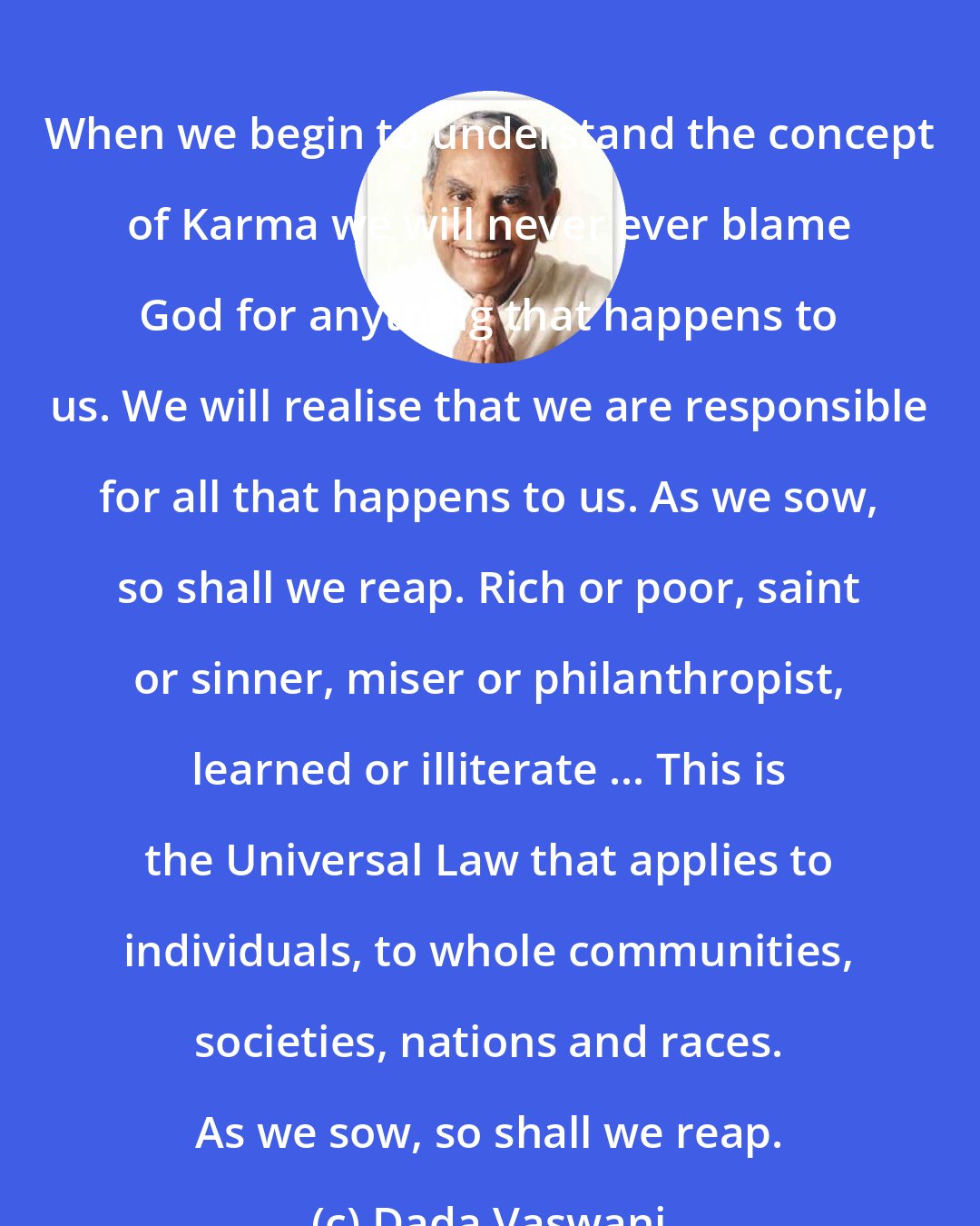 Dada Vaswani: When we begin to understand the concept of Karma we will never ever blame God for anything that happens to us. We will realise that we are responsible for all that happens to us. As we sow, so shall we reap. Rich or poor, saint or sinner, miser or philanthropist, learned or illiterate ... This is the Universal Law that applies to individuals, to whole communities, societies, nations and races. As we sow, so shall we reap.