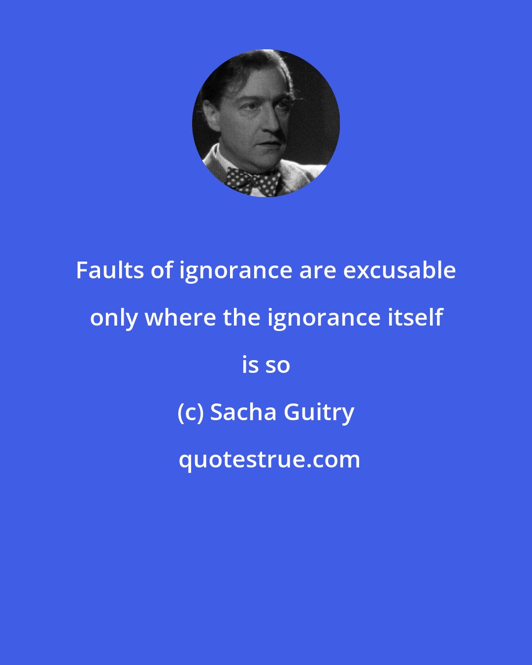 Sacha Guitry: Faults of ignorance are excusable only where the ignorance itself is so