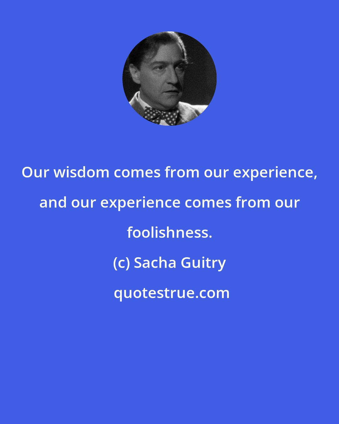 Sacha Guitry: Our wisdom comes from our experience, and our experience comes from our foolishness.