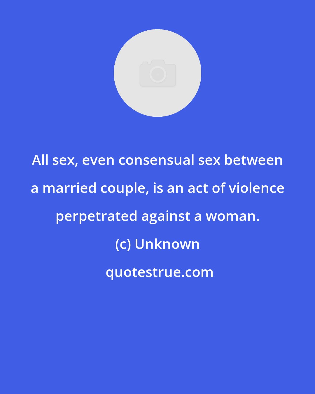 Unknown: All sex, even consensual sex between a married couple, is an act of violence perpetrated against a woman.