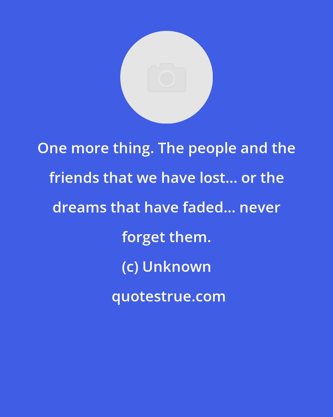 Unknown: One more thing. The people and the friends that we have lost... or the dreams that have faded... never forget them.