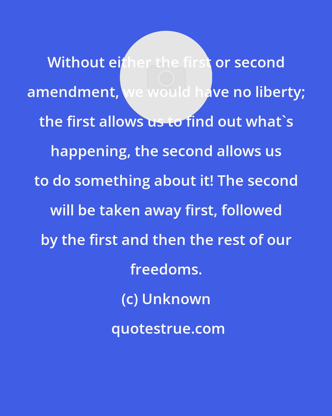 Unknown: Without either the first or second amendment, we would have no liberty; the first allows us to find out what's happening, the second allows us to do something about it! The second will be taken away first, followed by the first and then the rest of our freedoms.