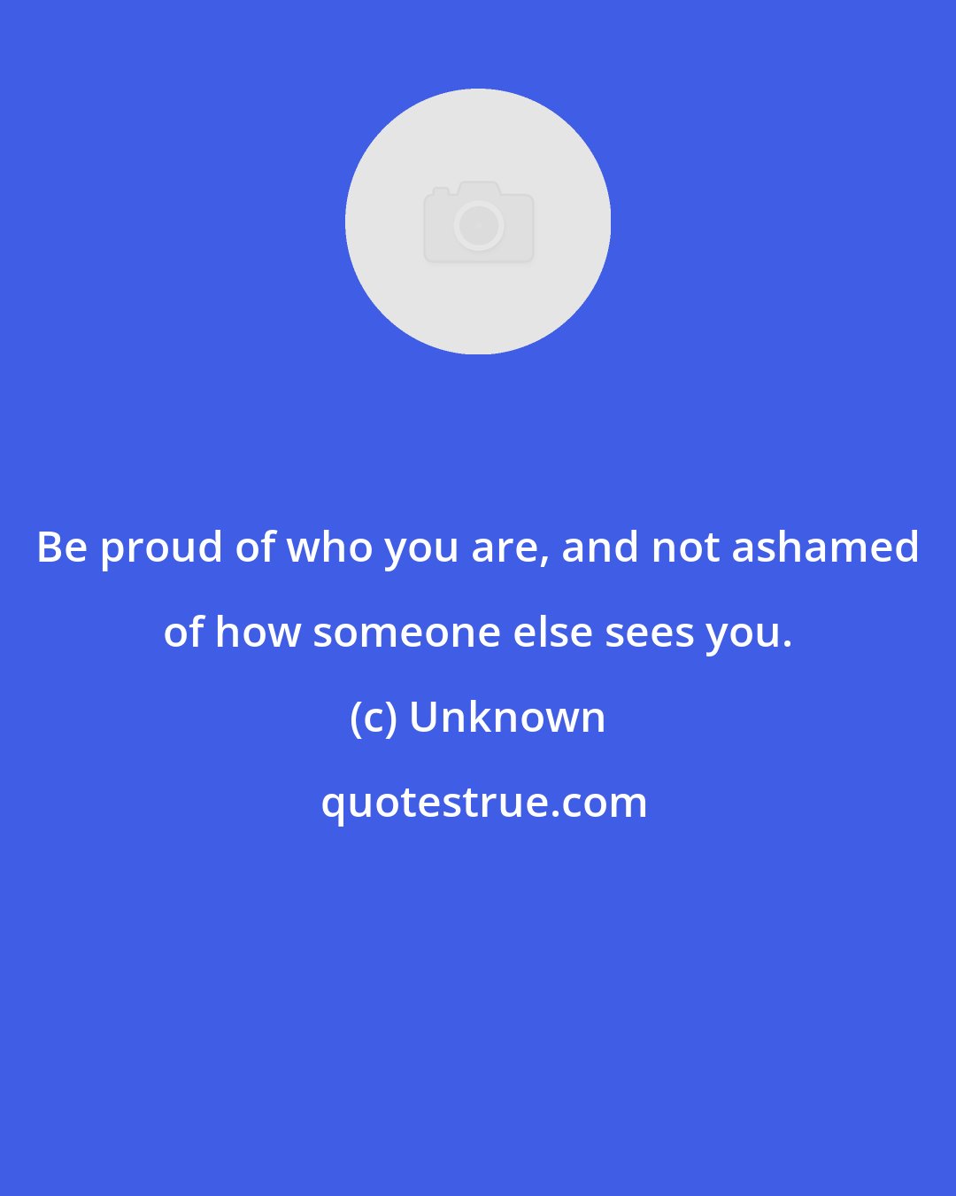 Unknown: Be proud of who you are, and not ashamed of how someone else sees you.