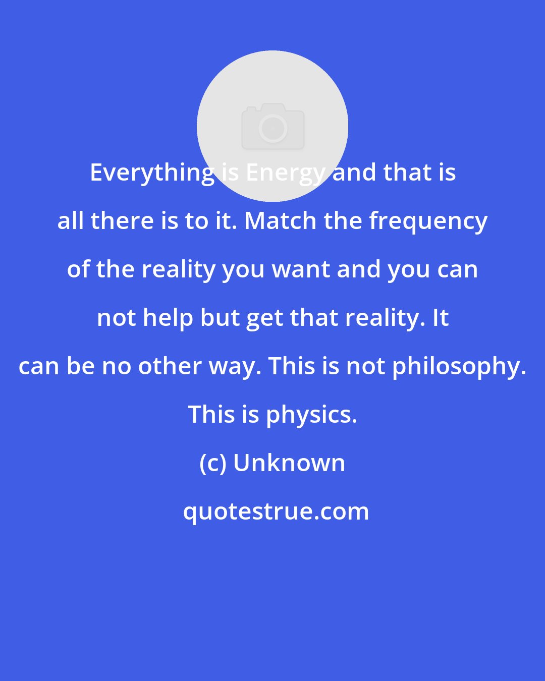 Unknown: Everything is Energy and that is all there is to it. Match the frequency of the reality you want and you can not help but get that reality. It can be no other way. This is not philosophy. This is physics.