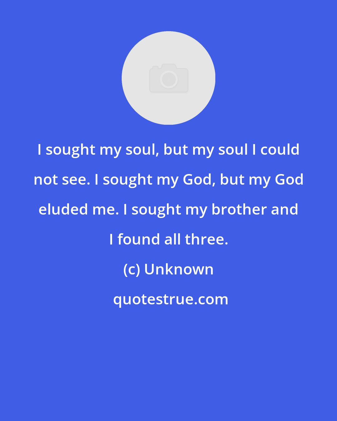 Unknown: I sought my soul, but my soul I could not see. I sought my God, but my God eluded me. I sought my brother and I found all three.