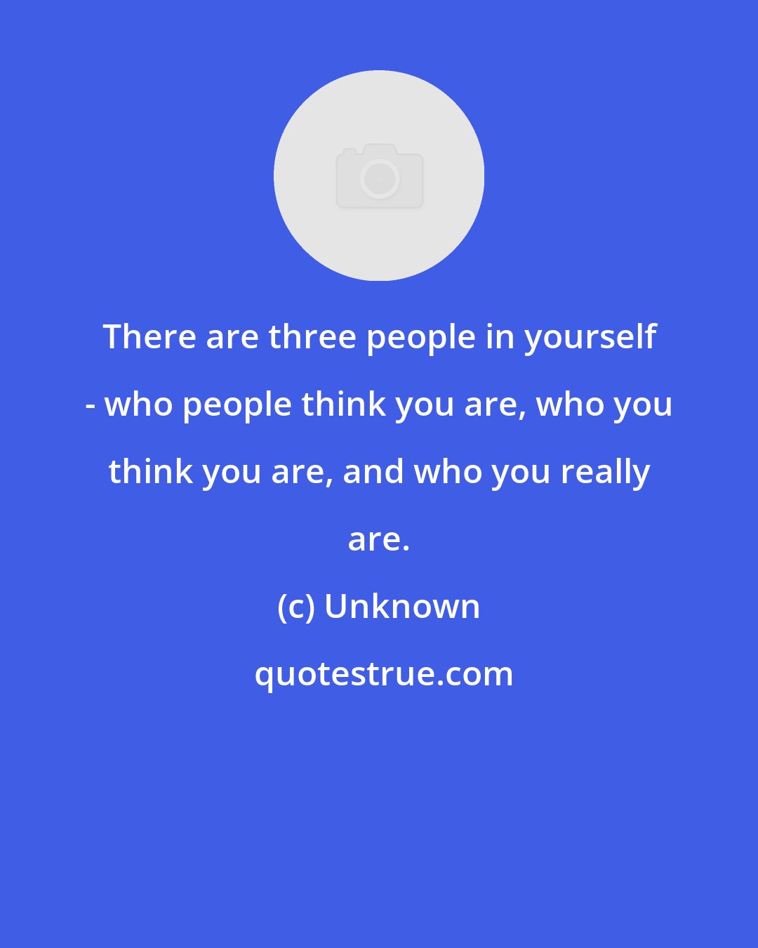 Unknown: There are three people in yourself - who people think you are, who you think you are, and who you really are.