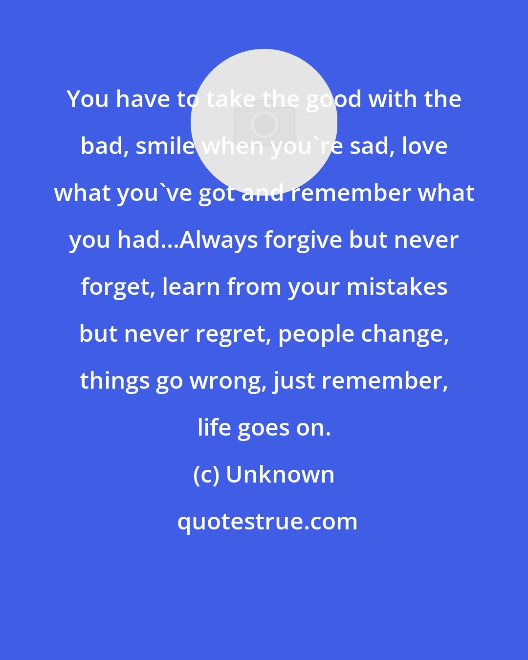 Unknown: You have to take the good with the bad, smile when you're sad, love what you've got and remember what you had...Always forgive but never forget, learn from your mistakes but never regret, people change, things go wrong, just remember, life goes on.