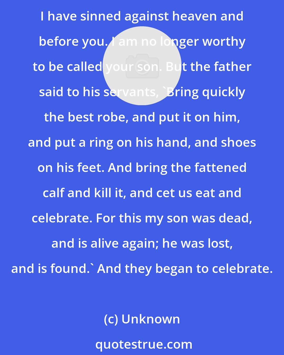 Unknown: And he arose and came to his father. But while he was still a long way off, his father saw him and felt compassion, and ran and embraced him and kissed him. And the son said to him, 'Father, I have sinned against heaven and before you. I am no longer worthy to be called your son. But the father said to his servants, 'Bring quickly the best robe, and put it on him, and put a ring on his hand, and shoes on his feet. And bring the fattened calf and kill it, and cet us eat and celebrate. For this my son was dead, and is alive again; he was lost, and is found.' And they began to celebrate.