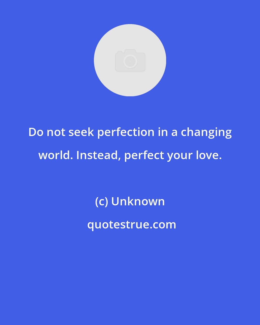 Unknown: Do not seek perfection in a changing world. Instead, perfect your love.