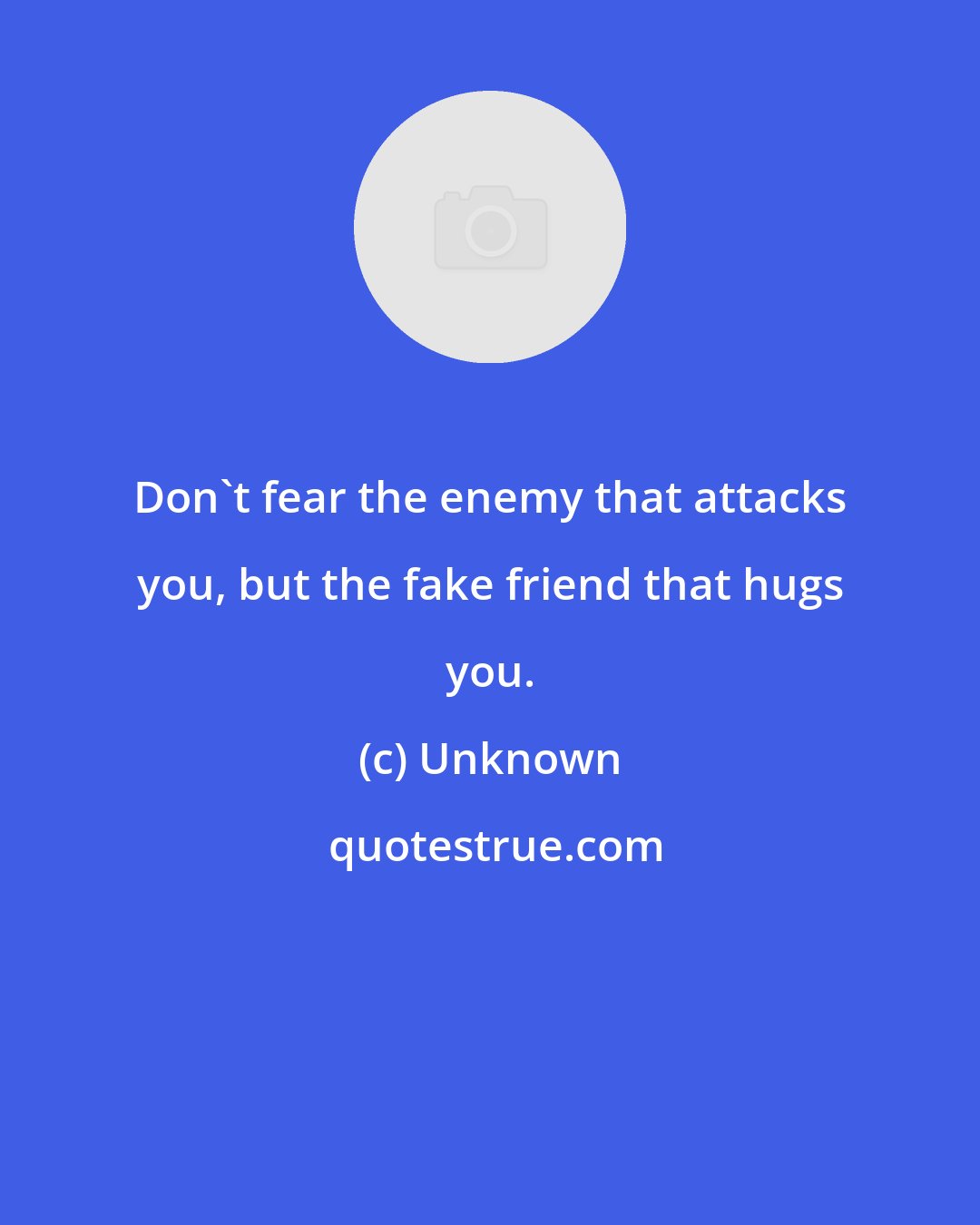 Unknown: Don't fear the enemy that attacks you, but the fake friend that hugs you.