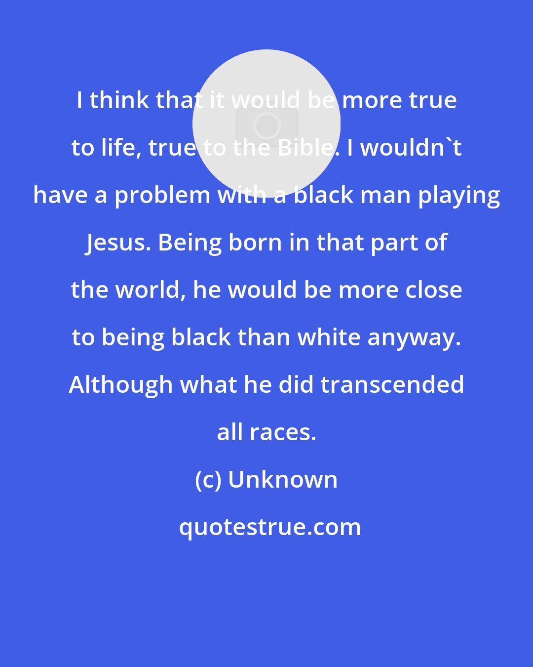Unknown: I think that it would be more true to life, true to the Bible. I wouldn't have a problem with a black man playing Jesus. Being born in that part of the world, he would be more close to being black than white anyway. Although what he did transcended all races.