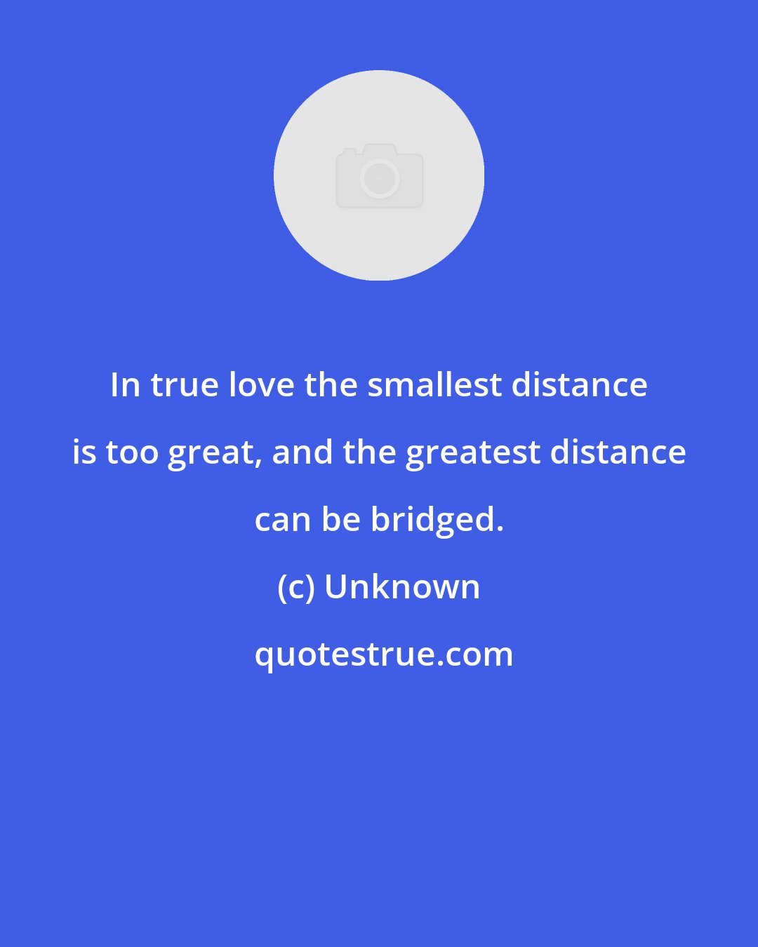 Unknown: In true love the smallest distance is too great, and the greatest distance can be bridged.