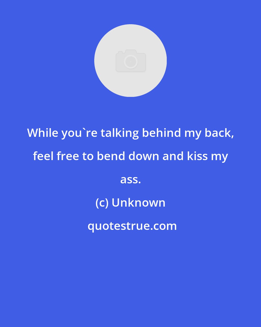 Unknown: While you're talking behind my back, feel free to bend down and kiss my ass.