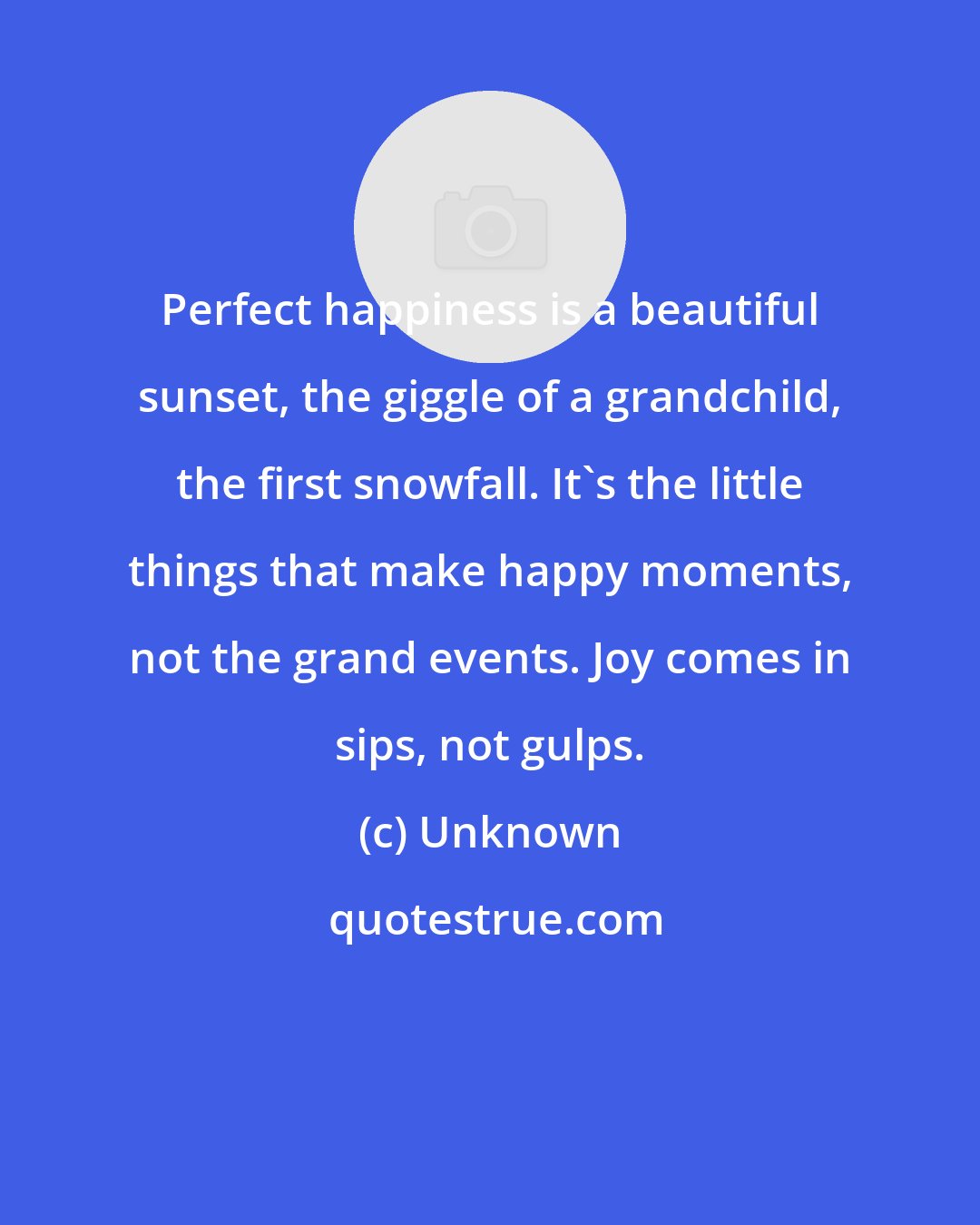 Unknown: Perfect happiness is a beautiful sunset, the giggle of a grandchild, the first snowfall. It's the little things that make happy moments, not the grand events. Joy comes in sips, not gulps.