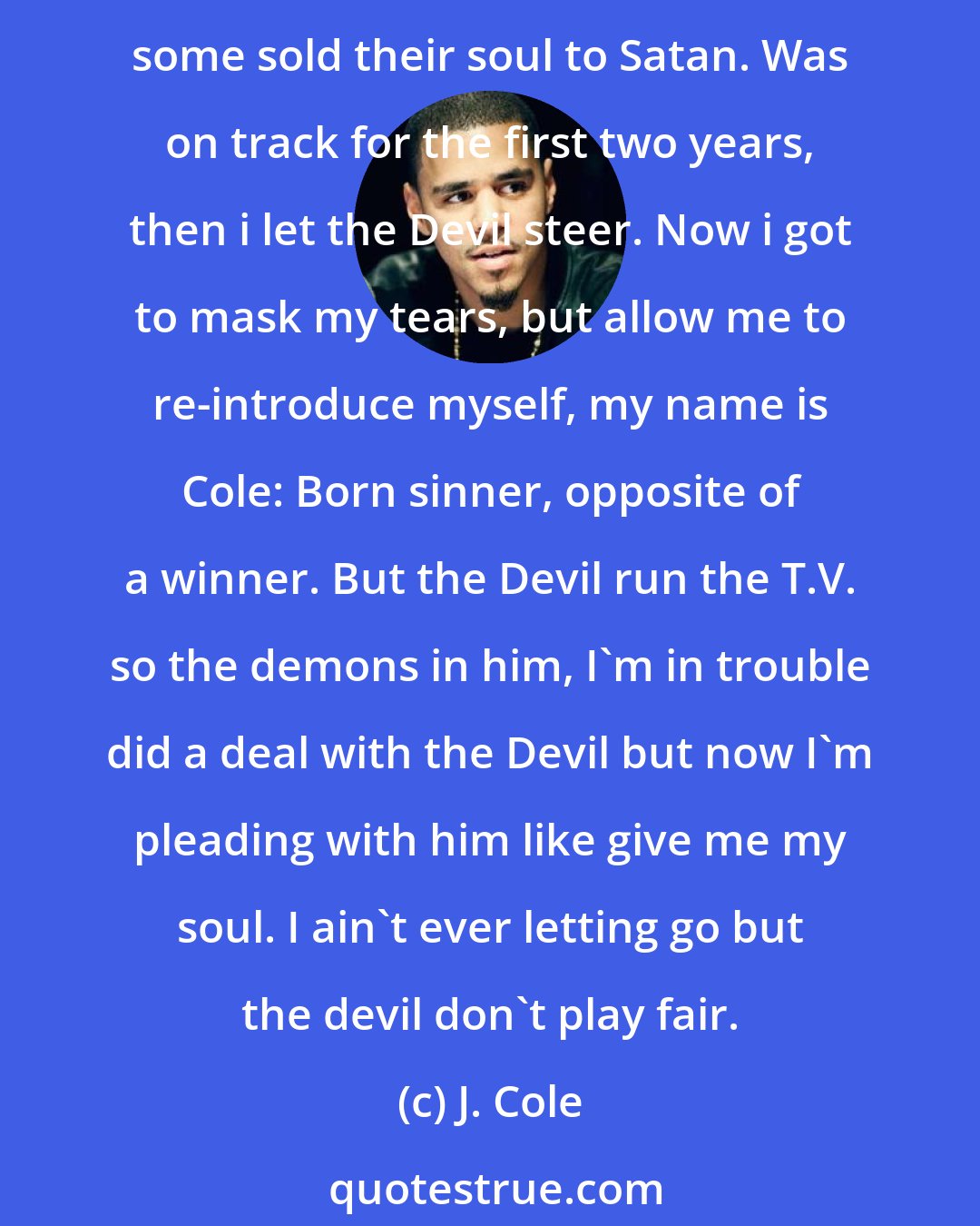 J. Cole: Sold my soul to Satan. I've been dancing with the devil. So when you get to hell you can say you know me. I'm easily attracted by the dark side. Devil keep following. For that fortune, some sold their soul to Satan. Was on track for the first two years, then i let the Devil steer. Now i got to mask my tears, but allow me to re-introduce myself, my name is Cole: Born sinner, opposite of a winner. But the Devil run the T.V. so the demons in him, I'm in trouble did a deal with the Devil but now I'm pleading with him like give me my soul. I ain't ever letting go but the devil don't play fair.