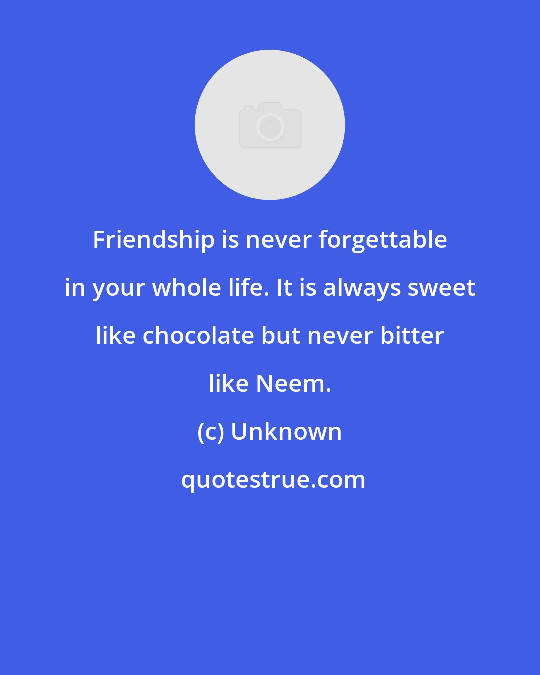 Unknown: Friendship is never forgettable in your whole life. It is always sweet like chocolate but never bitter like Neem.