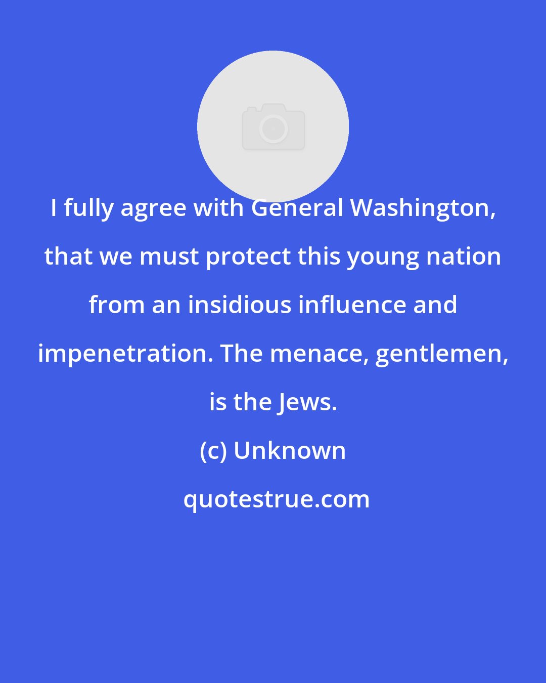 Unknown: I fully agree with General Washington, that we must protect this young nation from an insidious influence and impenetration. The menace, gentlemen, is the Jews.
