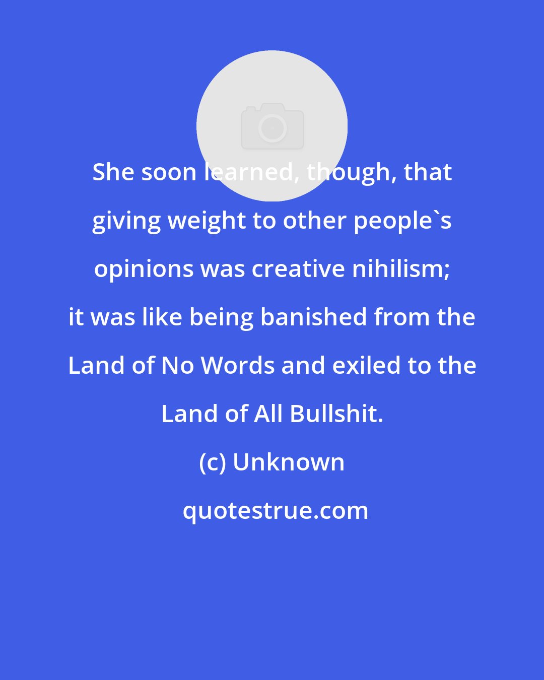 Unknown: She soon learned, though, that giving weight to other people's opinions was creative nihilism; it was like being banished from the Land of No Words and exiled to the Land of All Bullshit.