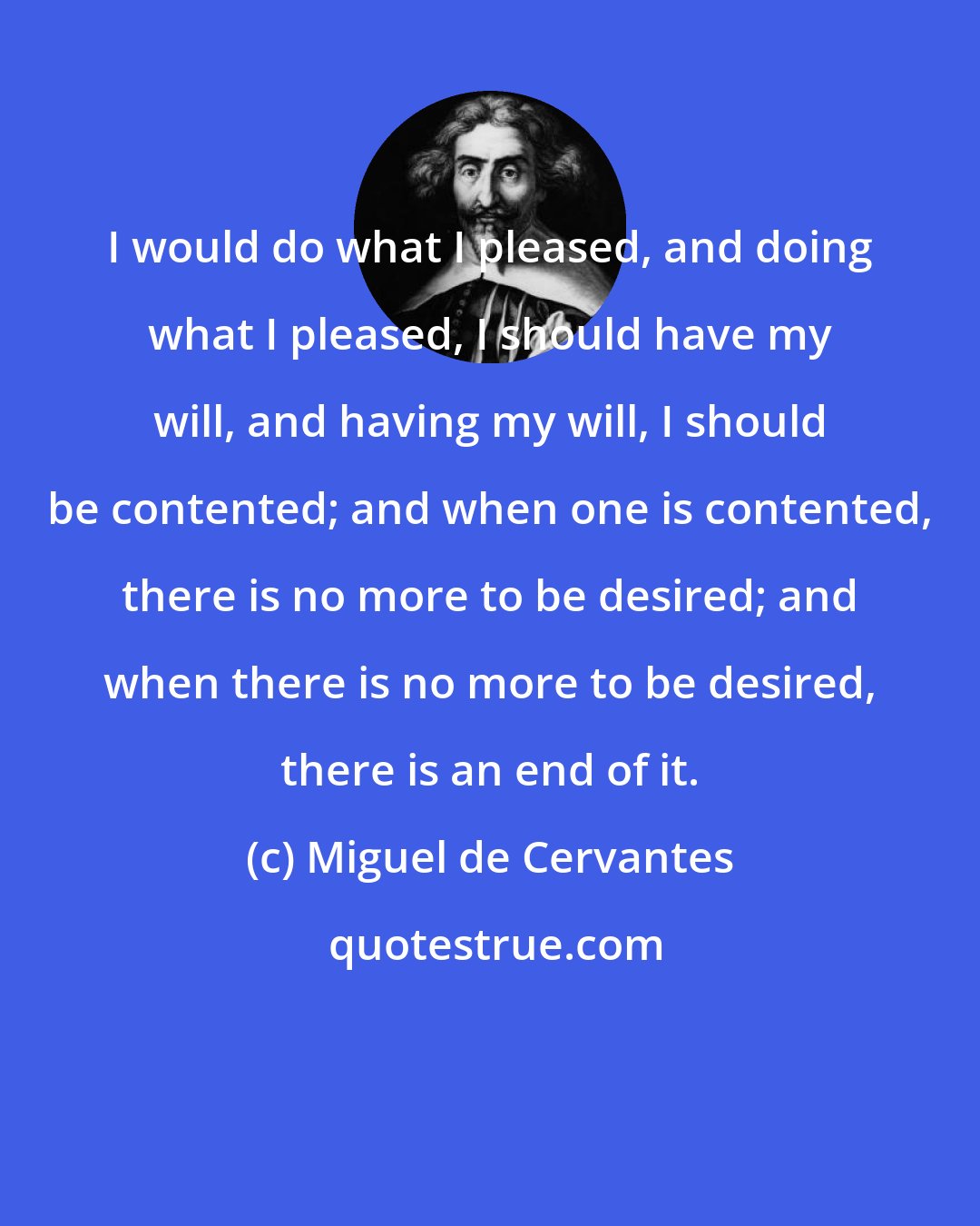 Miguel de Cervantes: I would do what I pleased, and doing what I pleased, I should have my will, and having my will, I should be contented; and when one is contented, there is no more to be desired; and when there is no more to be desired, there is an end of it.