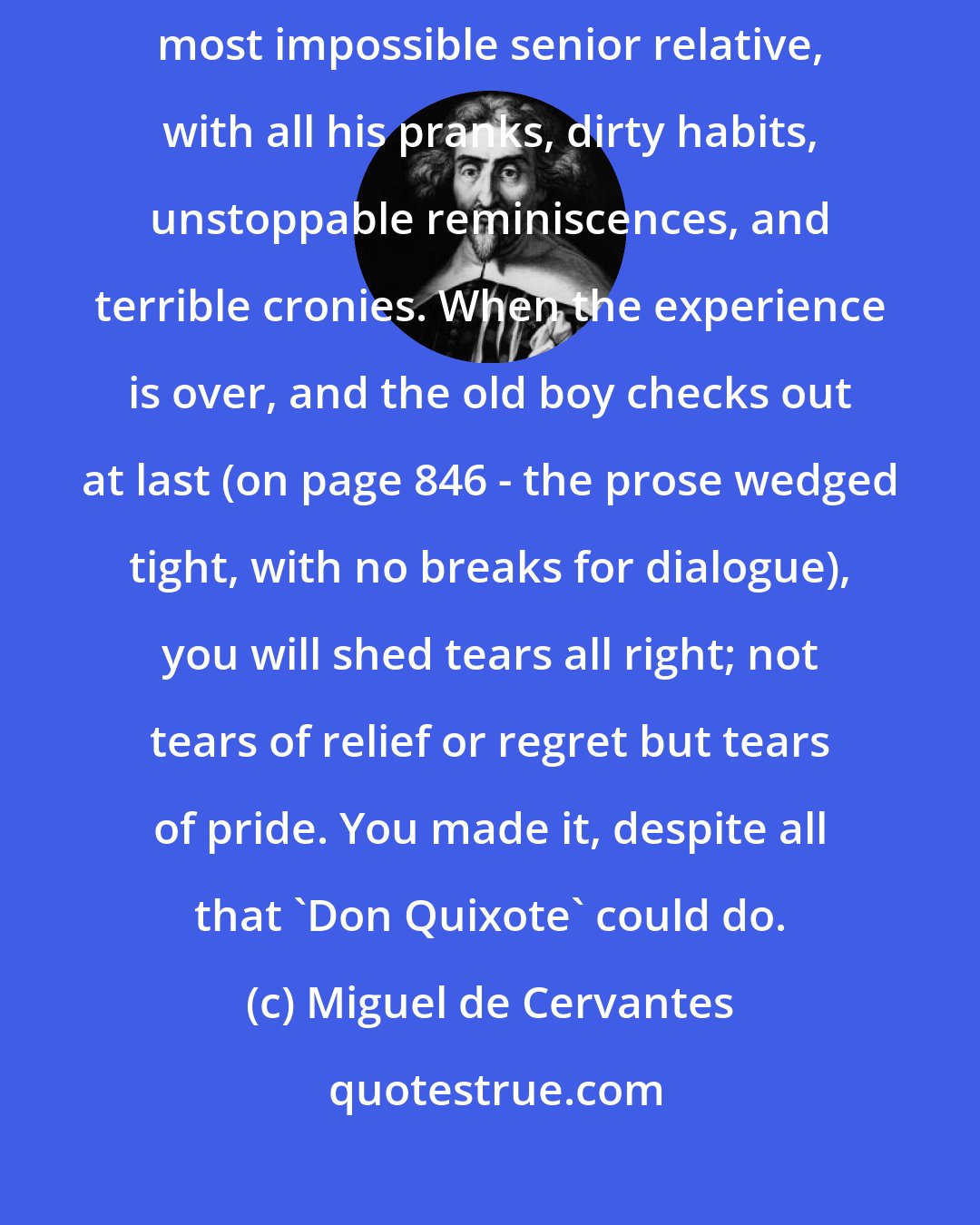 Miguel de Cervantes: Reading Don Quixote can be compared to an indefinite visit from your most impossible senior relative, with all his pranks, dirty habits, unstoppable reminiscences, and terrible cronies. When the experience is over, and the old boy checks out at last (on page 846 - the prose wedged tight, with no breaks for dialogue), you will shed tears all right; not tears of relief or regret but tears of pride. You made it, despite all that 'Don Quixote' could do.