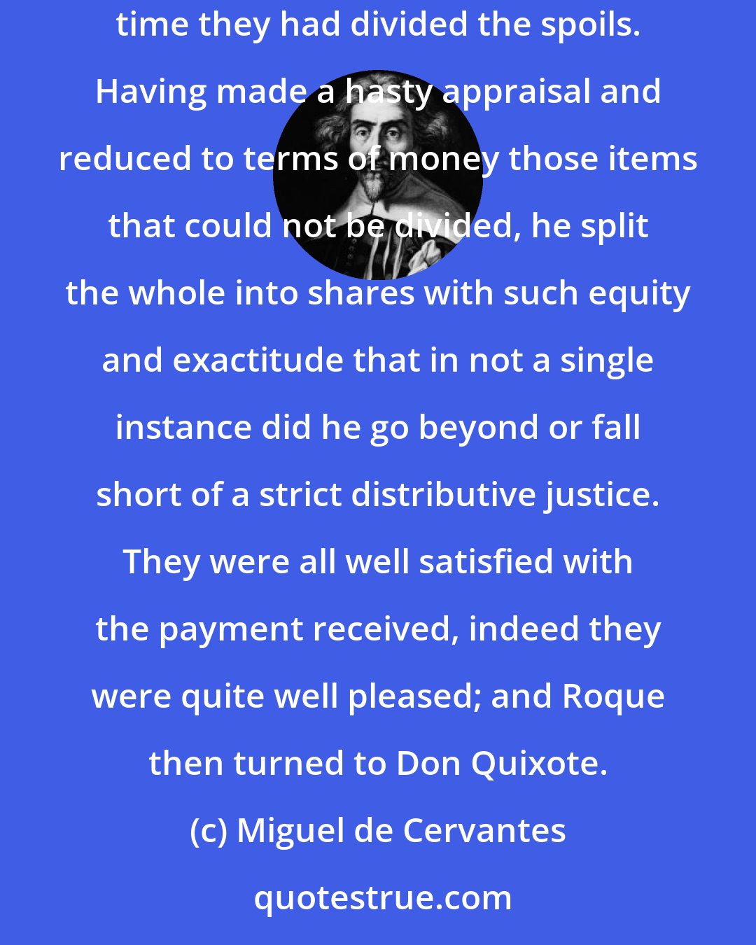 Miguel de Cervantes: Roque...lined his men up and had them produce all the clothing, jewels, money, and other objects that they had stolen since the last time they had divided the spoils. Having made a hasty appraisal and reduced to terms of money those items that could not be divided, he split the whole into shares with such equity and exactitude that in not a single instance did he go beyond or fall short of a strict distributive justice. They were all well satisfied with the payment received, indeed they were quite well pleased; and Roque then turned to Don Quixote.