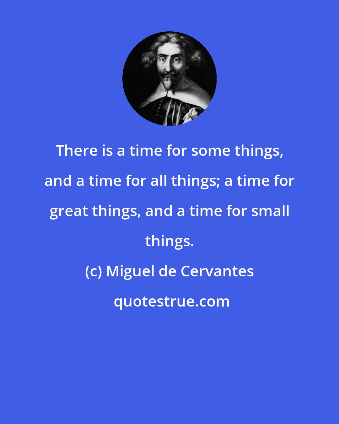 Miguel de Cervantes: There is a time for some things, and a time for all things; a time for great things, and a time for small things.