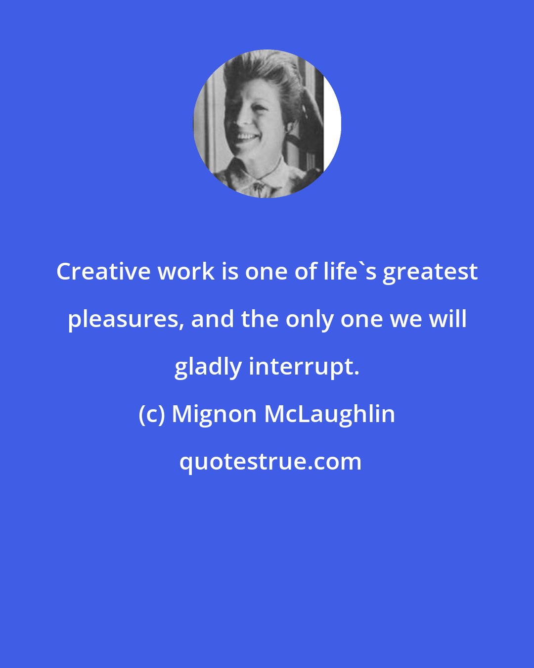 Mignon McLaughlin: Creative work is one of life's greatest pleasures, and the only one we will gladly interrupt.