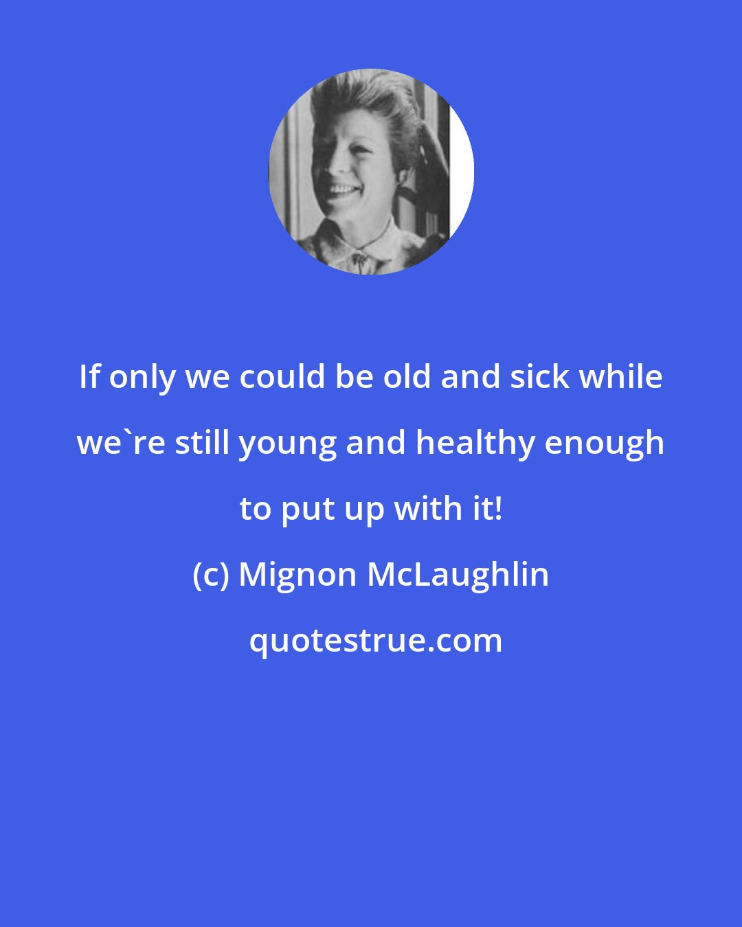 Mignon McLaughlin: If only we could be old and sick while we're still young and healthy enough to put up with it!