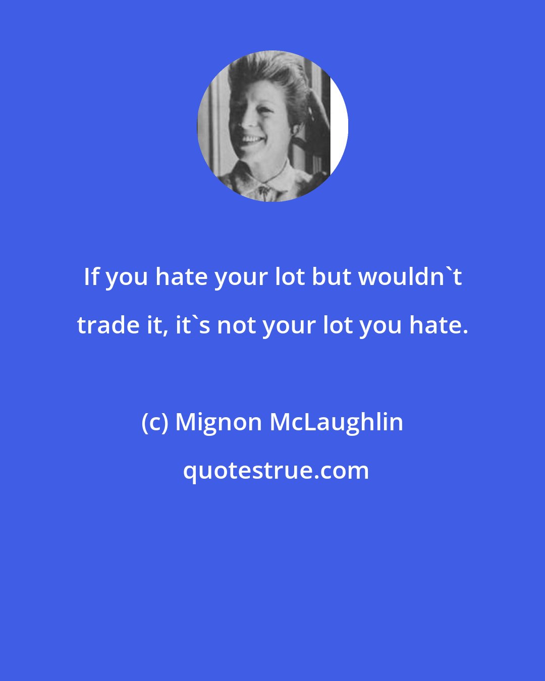 Mignon McLaughlin: If you hate your lot but wouldn't trade it, it's not your lot you hate.