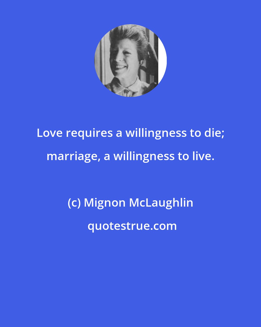 Mignon McLaughlin: Love requires a willingness to die; marriage, a willingness to live.