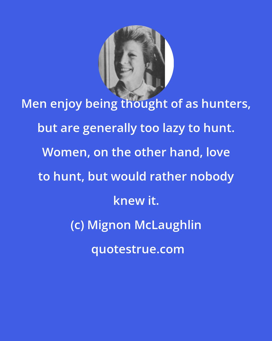 Mignon McLaughlin: Men enjoy being thought of as hunters, but are generally too lazy to hunt. Women, on the other hand, love to hunt, but would rather nobody knew it.