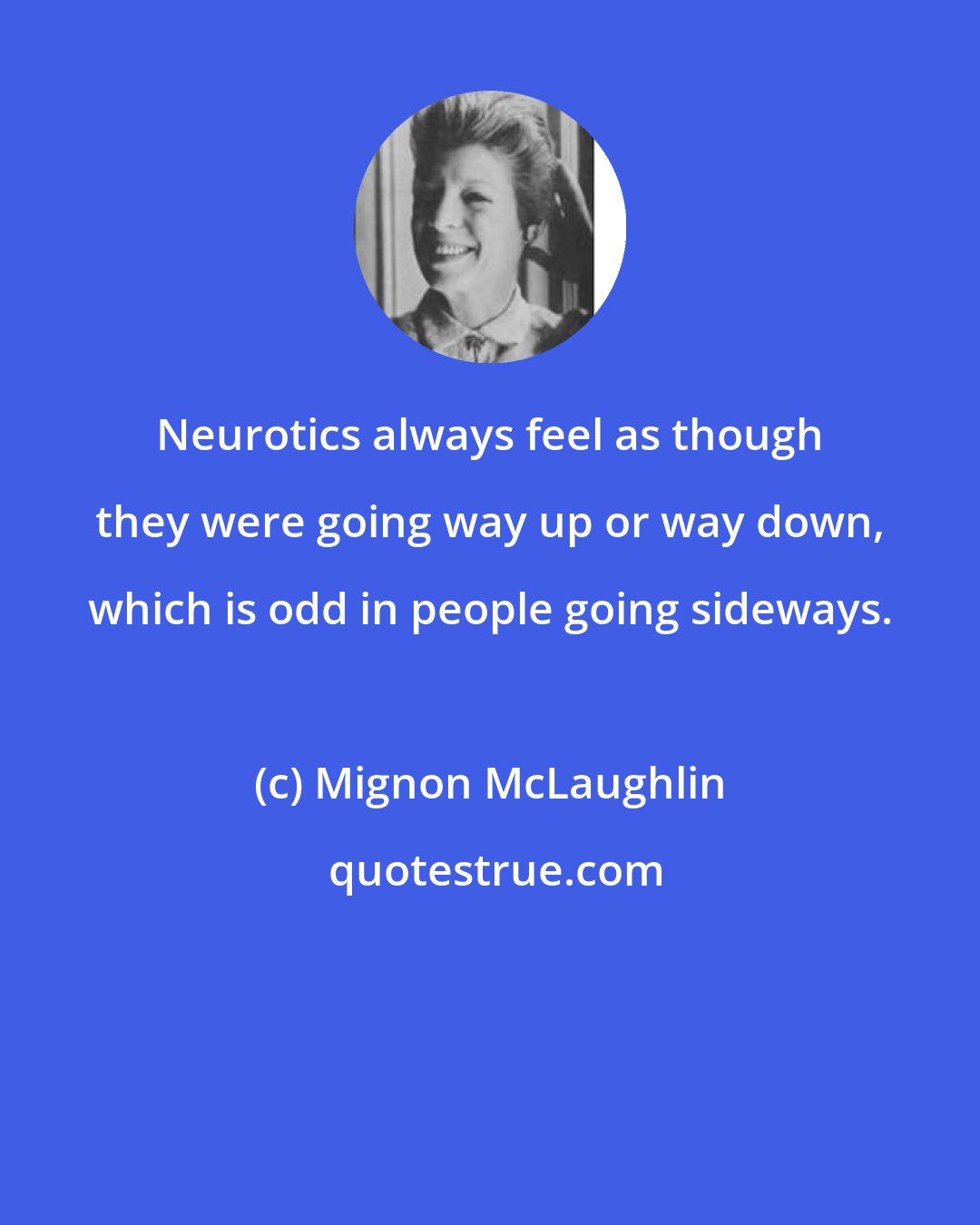 Mignon McLaughlin: Neurotics always feel as though they were going way up or way down, which is odd in people going sideways.