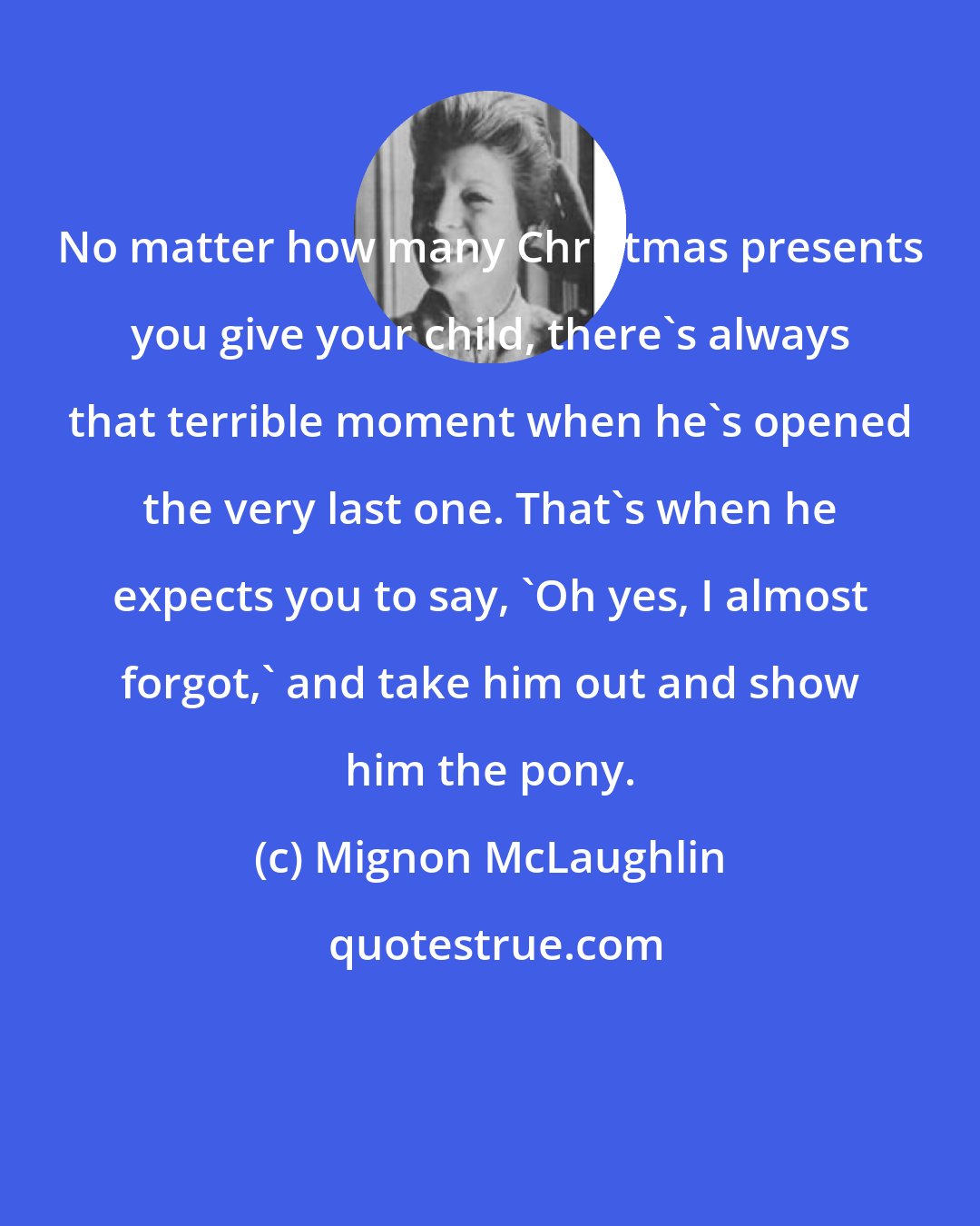 Mignon McLaughlin: No matter how many Christmas presents you give your child, there's always that terrible moment when he's opened the very last one. That's when he expects you to say, 'Oh yes, I almost forgot,' and take him out and show him the pony.