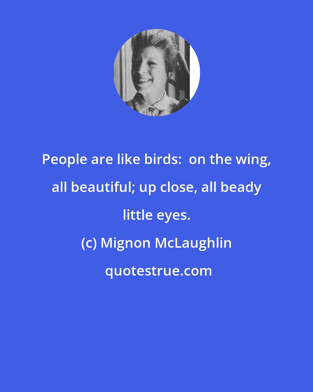 Mignon McLaughlin: People are like birds:  on the wing, all beautiful; up close, all beady little eyes.