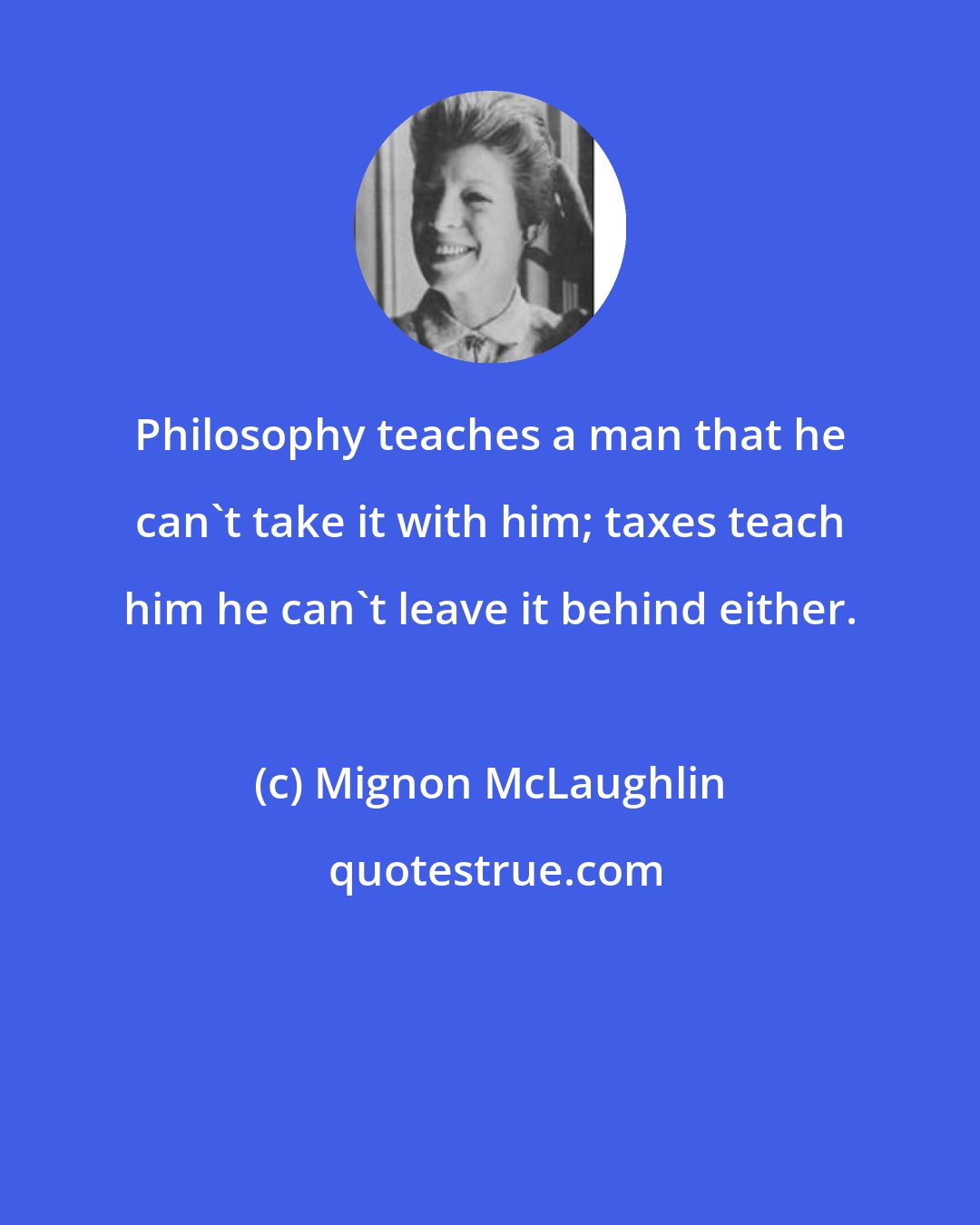 Mignon McLaughlin: Philosophy teaches a man that he can't take it with him; taxes teach him he can't leave it behind either.