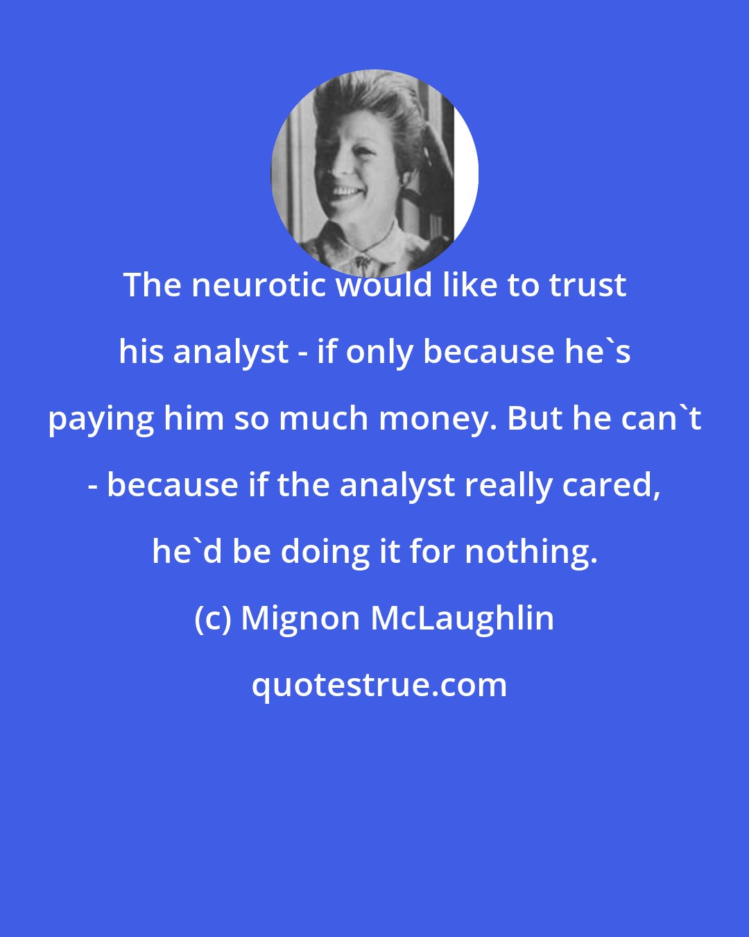 Mignon McLaughlin: The neurotic would like to trust his analyst - if only because he's paying him so much money. But he can't - because if the analyst really cared, he'd be doing it for nothing.