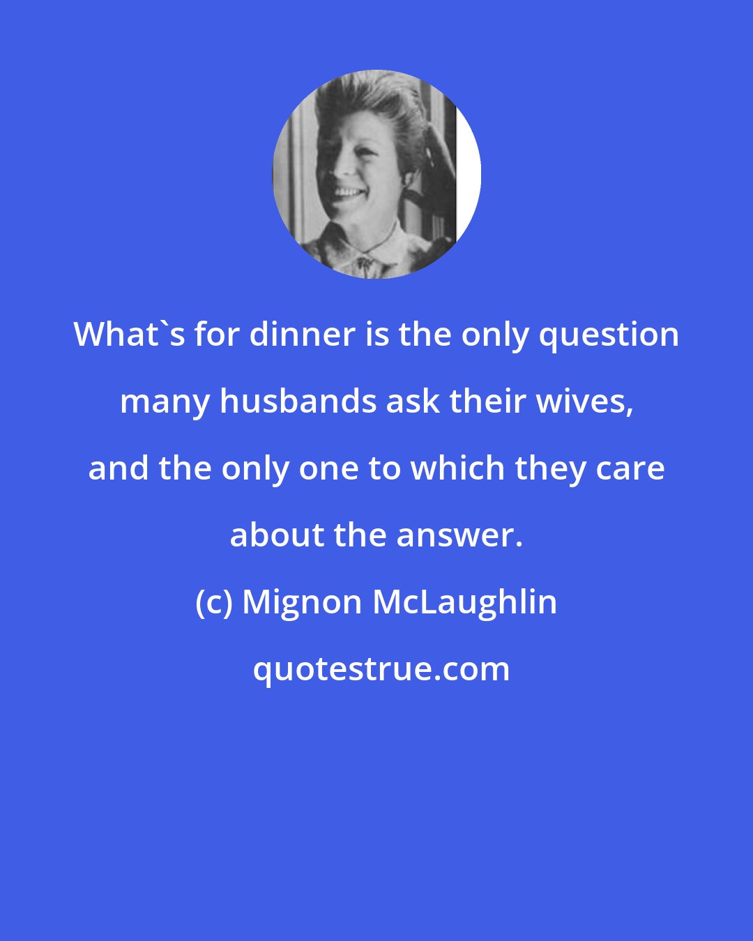 Mignon McLaughlin: What's for dinner is the only question many husbands ask their wives, and the only one to which they care about the answer.