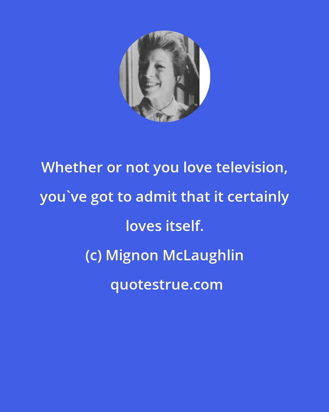 Mignon McLaughlin: Whether or not you love television, you've got to admit that it certainly loves itself.