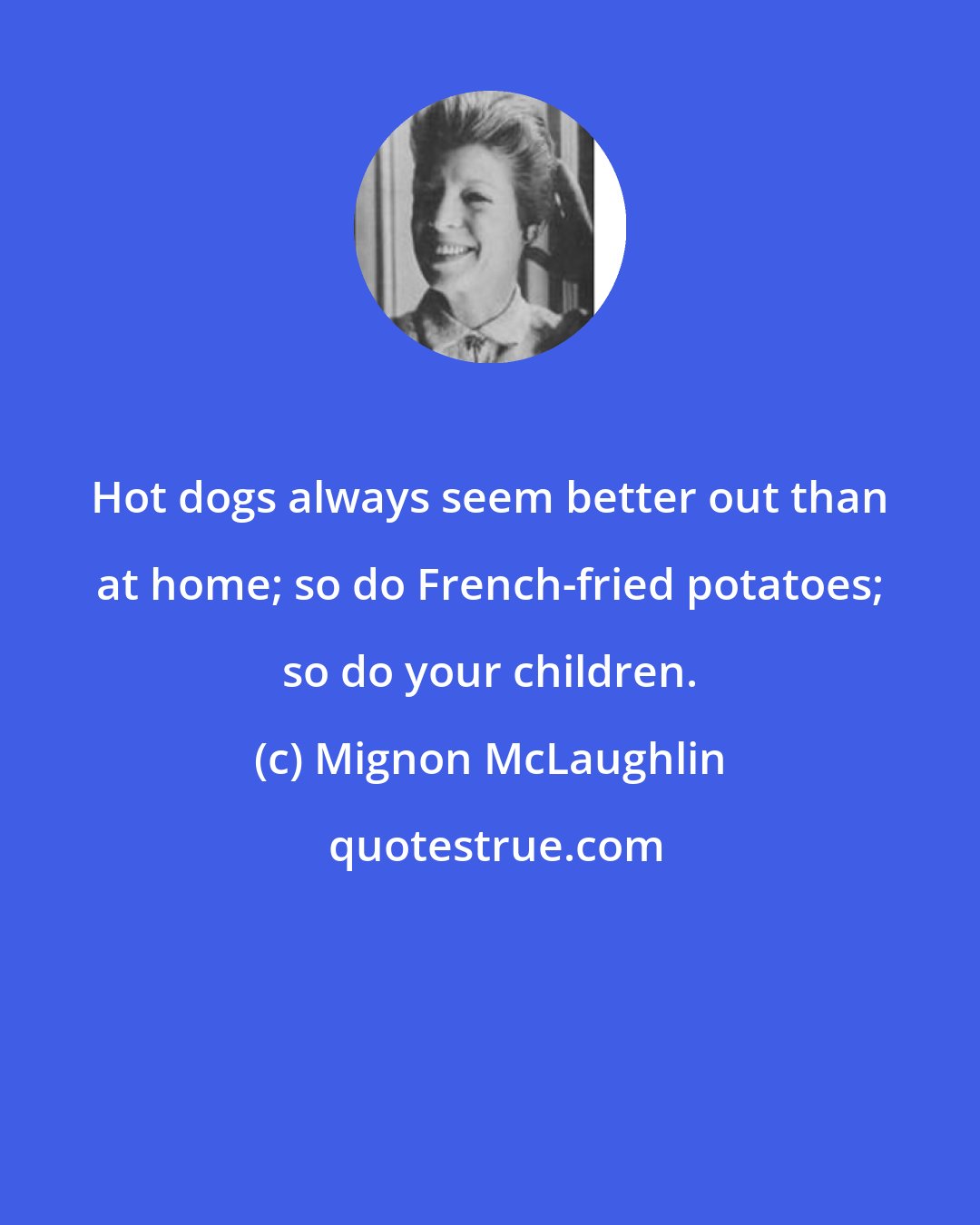 Mignon McLaughlin: Hot dogs always seem better out than at home; so do French-fried potatoes; so do your children.