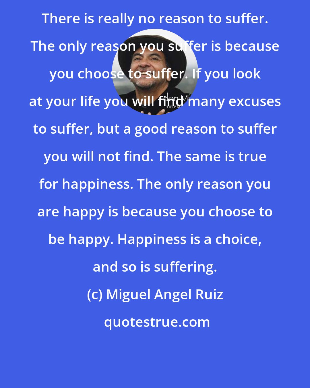 Miguel Angel Ruiz: There is really no reason to suffer. The only reason you suffer is because you choose to suffer. If you look at your life you will find many excuses to suffer, but a good reason to suffer you will not find. The same is true for happiness. The only reason you are happy is because you choose to be happy. Happiness is a choice, and so is suffering.