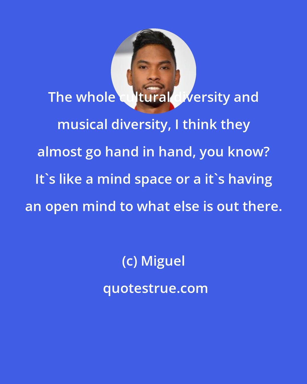 Miguel: The whole cultural diversity and musical diversity, I think they almost go hand in hand, you know? It's like a mind space or a it's having an open mind to what else is out there.